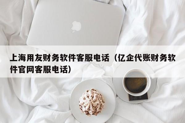 上海用友财务软件客服电话（亿企代账财务软件官网客服电话）