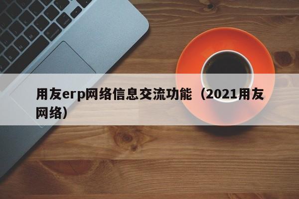 用友erp网络信息交流功能（2021用友网络）