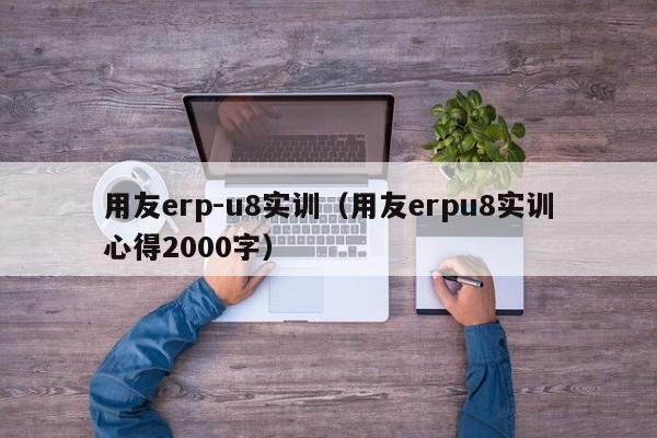 用友erp-u8实训（用友erpu8实训心得2000字）