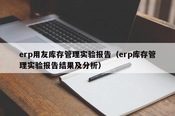 erp用友库存管理实验报告（erp库存管理实验报告结果及分析）