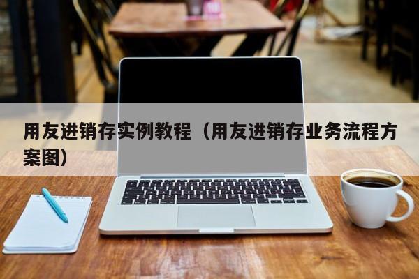 用友进销存实例教程（用友进销存业务流程方案图）