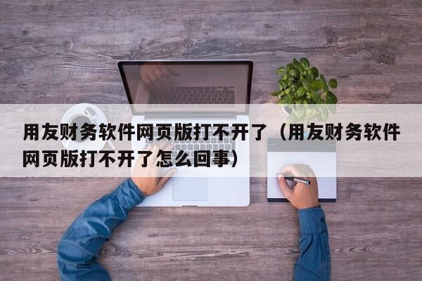 用友财务软件网页版打不开了（用友财务软件网页版打不开了怎么回事）