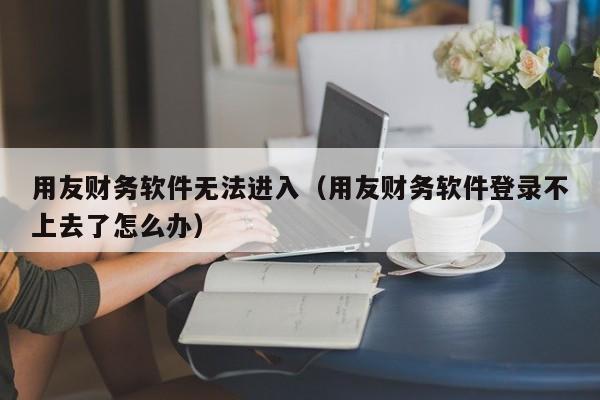 用友财务软件无法进入（用友财务软件登录不上去了怎么办）