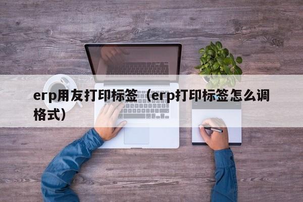 erp用友打印标签（erp打印标签怎么调格式）