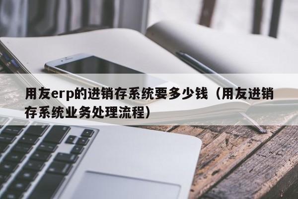 用友erp的进销存系统要多少钱（用友进销存系统业务处理流程）