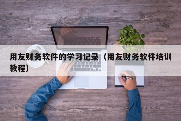 用友财务软件的学习记录（用友财务软件培训教程）