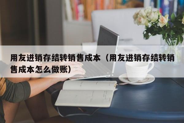 用友进销存结转销售成本（用友进销存结转销售成本怎么做账）