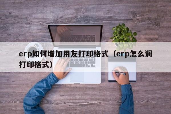 erp如何增加用友打印格式（erp怎么调打印格式）