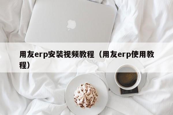 用友erp安装视频教程（用友erp使用教程）