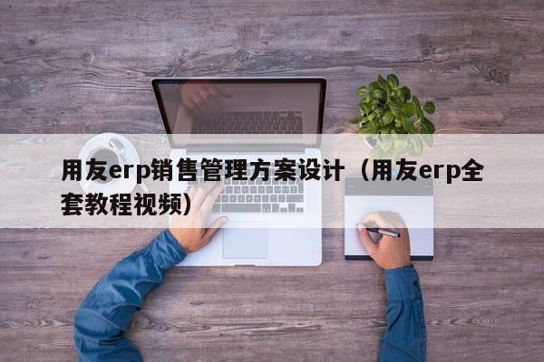 用友erp销售管理方案设计（用友erp全套教程视频）