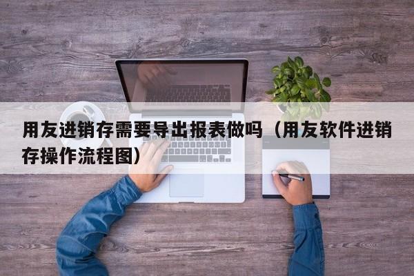 用友进销存需要导出报表做吗（用友软件进销存操作流程图）