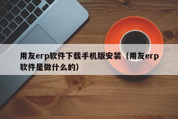 用友erp软件下载手机版安装（用友erp软件是做什么的）