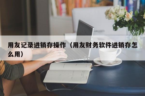 用友记录进销存操作（用友财务软件进销存怎么用）