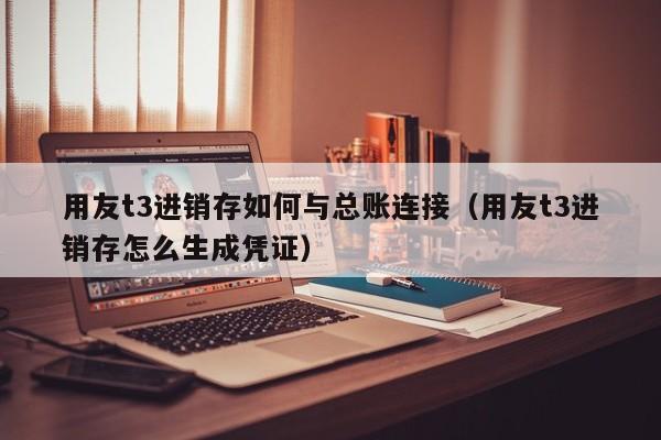 用友t3进销存如何与总账连接（用友t3进销存怎么生成凭证）