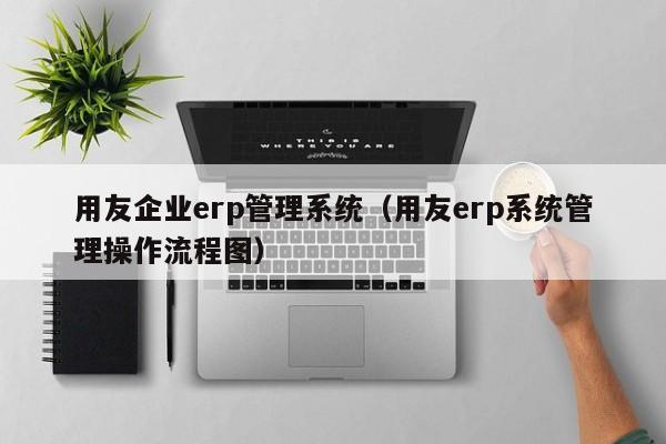 用友企业erp管理系统（用友erp系统管理操作流程图）