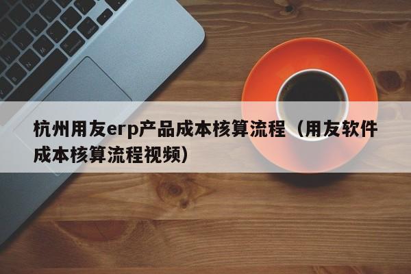 杭州用友erp产品成本核算流程（用友软件成本核算流程视频）