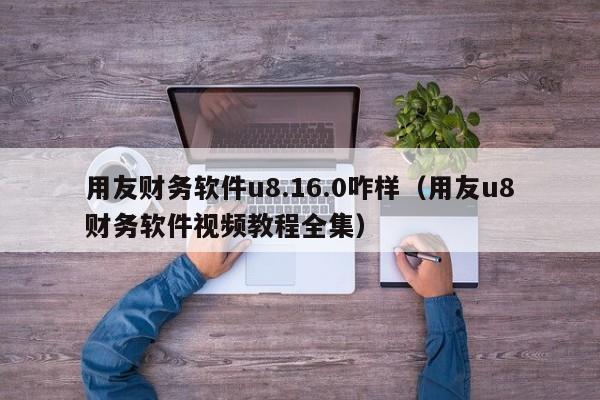 用友财务软件u8.16.0咋样（用友u8财务软件视频教程全集）