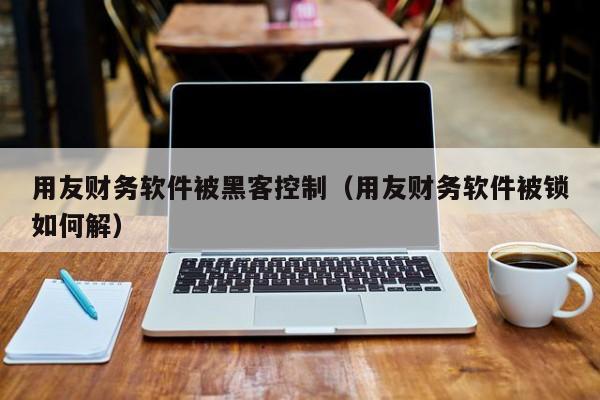 用友财务软件被黑客控制（用友财务软件被锁如何解）