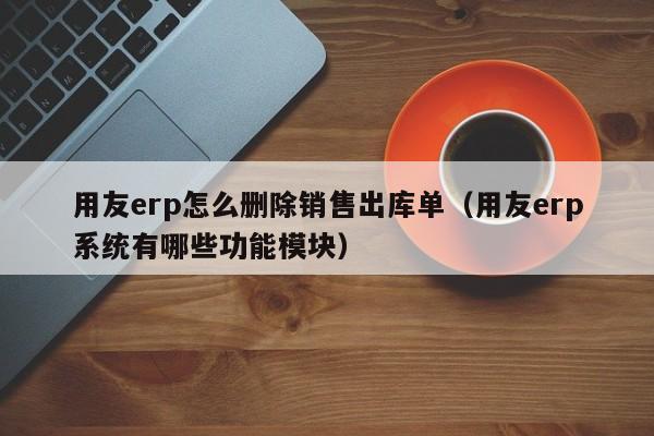 用友erp怎么删除销售出库单（用友erp系统有哪些功能模块）