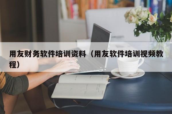 用友财务软件培训资料（用友软件培训视频教程）