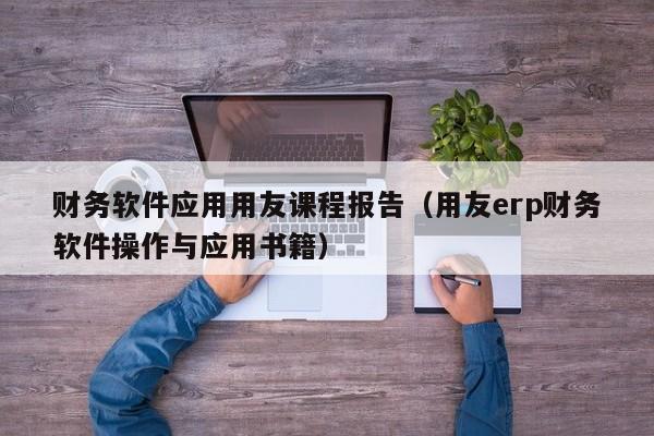 财务软件应用用友课程报告（用友erp财务软件操作与应用书籍）