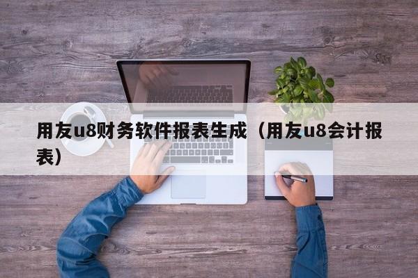 用友u8财务软件报表生成（用友u8会计报表）