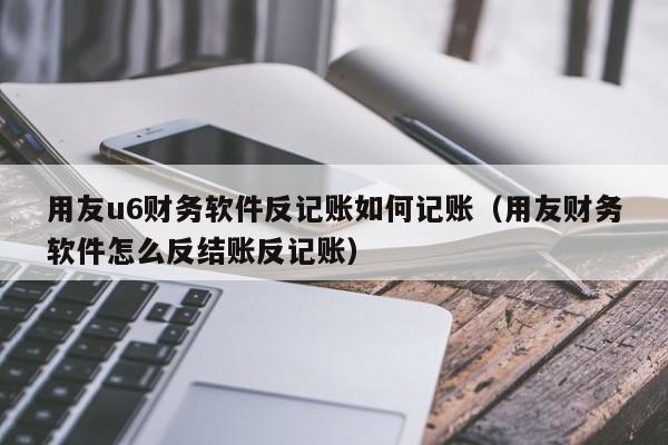 用友u6财务软件反记账如何记账（用友财务软件怎么反结账反记账）