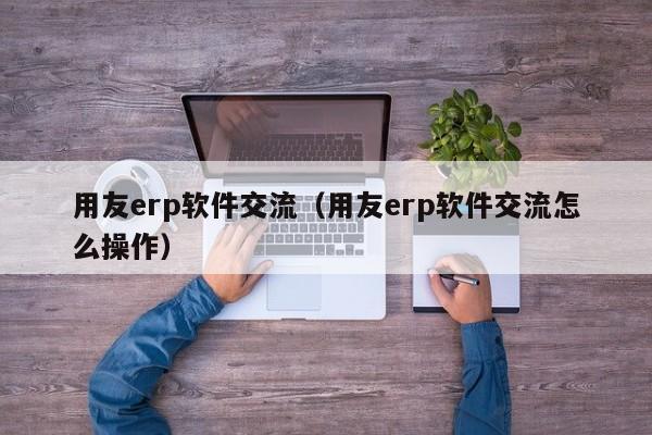 用友erp软件交流（用友erp软件交流怎么操作）