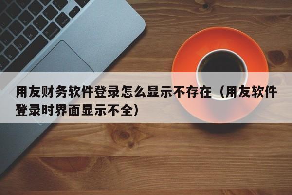 用友财务软件登录怎么显示不存在（用友软件登录时界面显示不全）