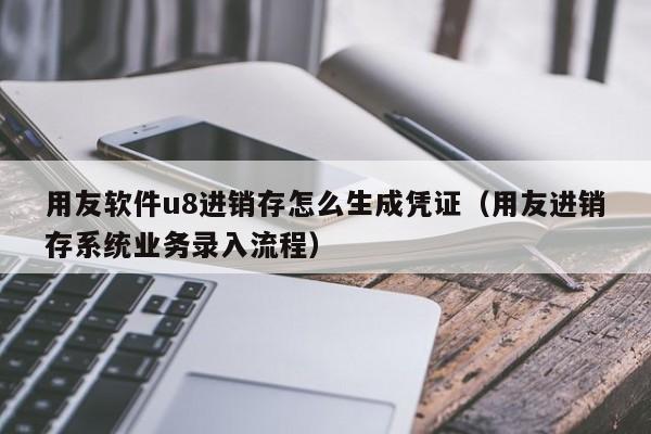 用友软件u8进销存怎么生成凭证（用友进销存系统业务录入流程）