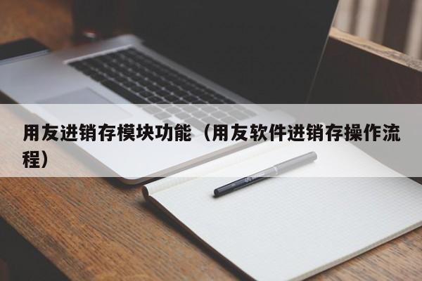 用友进销存模块功能（用友软件进销存操作流程）