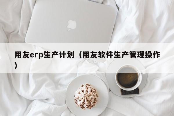 用友erp生产计划（用友软件生产管理操作）