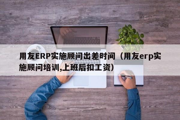 用友ERP实施顾问出差时间（用友erp实施顾问培训,上班后扣工资）