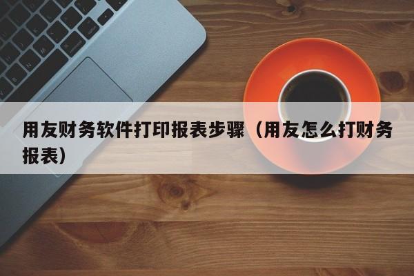 用友财务软件打印报表步骤（用友怎么打财务报表）