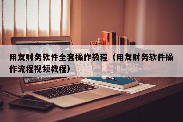 用友财务软件全套操作教程（用友财务软件操作流程视频教程）