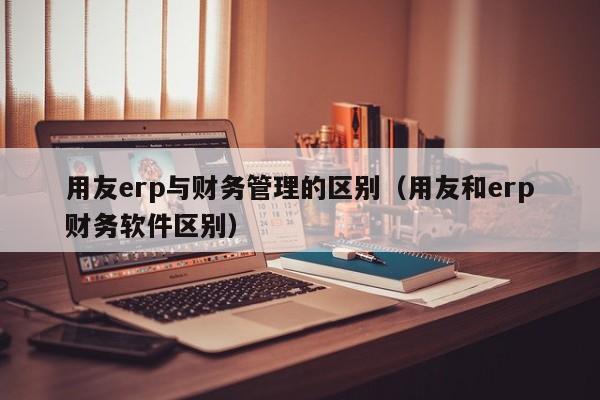 用友erp与财务管理的区别（用友和erp财务软件区别）