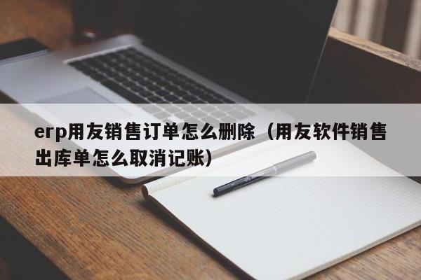 erp用友销售订单怎么删除（用友软件销售出库单怎么取消记账）