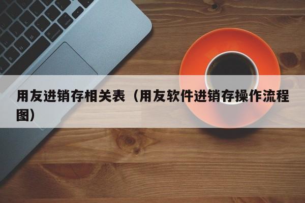 用友进销存相关表（用友软件进销存操作流程图）