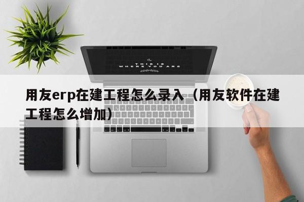 用友erp在建工程怎么录入（用友软件在建工程怎么增加）