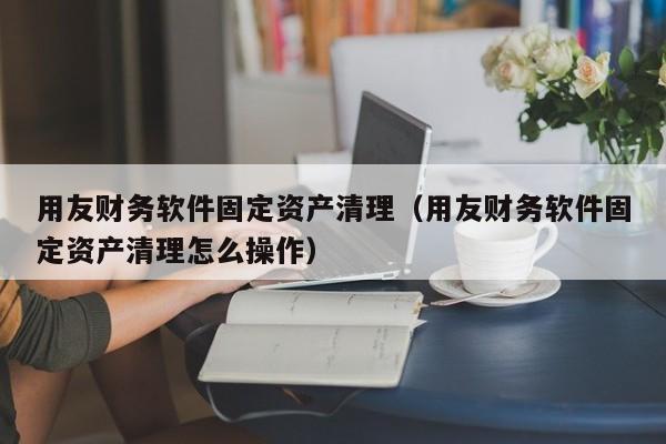 用友财务软件固定资产清理（用友财务软件固定资产清理怎么操作）