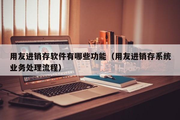 用友进销存软件有哪些功能（用友进销存系统业务处理流程）