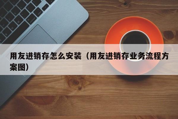 用友进销存怎么安装（用友进销存业务流程方案图）