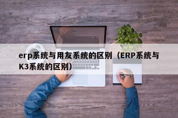 erp系统与用友系统的区别（ERP系统与K3系统的区别）