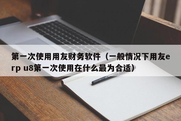 第一次使用用友财务软件（一般情况下用友erp u8第一次使用在什么最为合适）