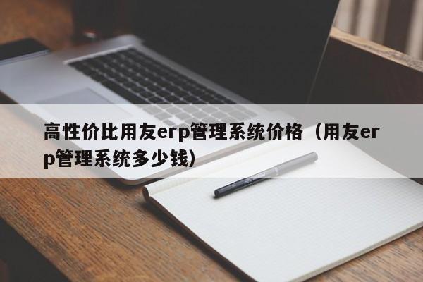 高性价比用友erp管理系统价格（用友erp管理系统多少钱）