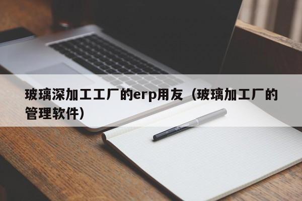 玻璃深加工工厂的erp用友（玻璃加工厂的管理软件）