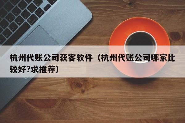 杭州代账公司获客软件（杭州代账公司哪家比较好?求推荐）