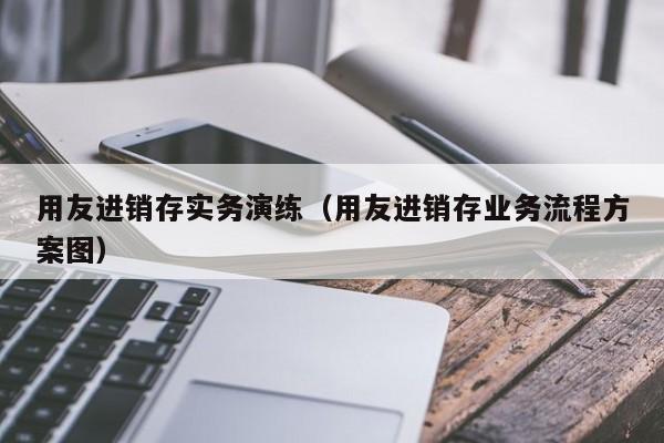 用友进销存实务演练（用友进销存业务流程方案图）