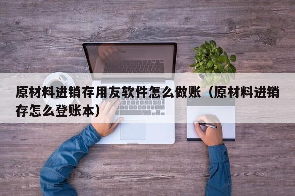 原材料进销存用友软件怎么做账（原材料进销存怎么登账本）