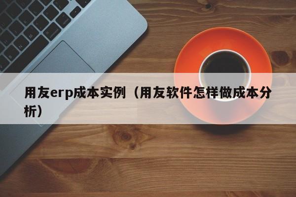 用友erp成本实例（用友软件怎样做成本分析）